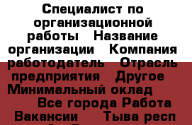 Специалист по организационной работы › Название организации ­ Компания-работодатель › Отрасль предприятия ­ Другое › Минимальный оклад ­ 35 000 - Все города Работа » Вакансии   . Тыва респ.,Ак-Довурак г.